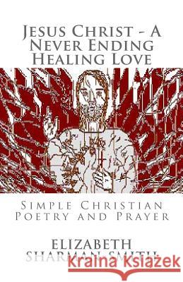 Jesus Christ - A Never Ending Healing Love: Simple Christian Poetry and Prayer Elizabeth Sharman-Smith 9781508431220 Createspace