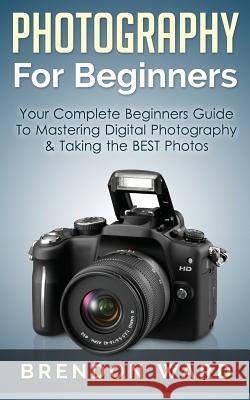 Photography for Beginners: Your Complete Beginners Guide to Mastering Digital Photography & Taking the Best Photos Brendon Ward 9781508432722 Createspace