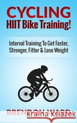 Cycling: Hiit Bike Training! Interval Training to Get Faster, Stronger, Fitter & Lose Weight Brendon Ward 9781508432746 Createspace