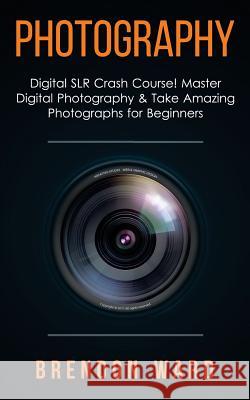 Photography: Digital Slr Crash Course! Master Digital Photography & Take Amazing Photographs for Beginners Brenoon Ward 9781508432791 Createspace
