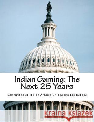 Indian Gaming: The Next 25 Years Committee on Indian Affairs United State 9781508458449 Createspace