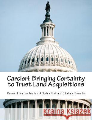 Carcieri: Bringing Certainty to Trust Land Acquisitions Committee on Indian Affairs United State 9781508459347 Createspace