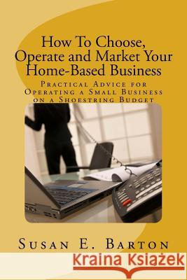How To Choose, Operate and Market Your Home-Based Business: Practical Advice for Operating a Small Business on a Shoestring Budget Barton, Susan E. 9781508462446 Createspace