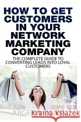 How To Get Customers In Your Network Marketing Company: The Complete Guide To Converting Leads To Loyal Customers Olivis, Argena 9781508468479 Createspace Independent Publishing Platform