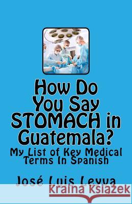 How Do You Say Stomach in Guatemala?: My List of Key Medical Terms In Spanish Leyva, Jose Luis 9781508471929 Createspace