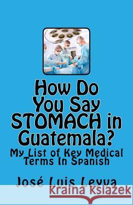 How Do You Say Stomach in Guatemala?: My List of Key Medical Terms In Spanish Leyva, Jose Luis 9781508471929