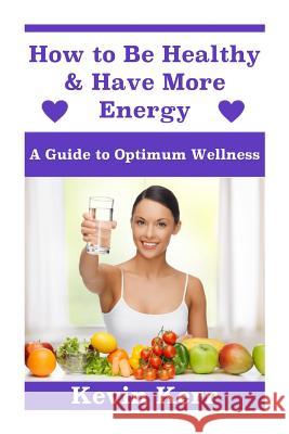 How to Be Healthy & Have More Energy: A Guide to Optimum Wellness. Kevin Kerr 9781508478119 Createspace