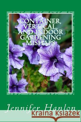 Container, Vertical, and Indoor Gardening Mishaps: A Guide for Beginners and Experienced Gardners Jennifer Hanlon 9781508478546 Createspace