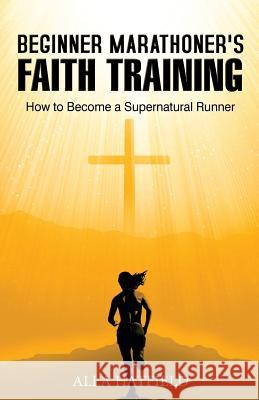 Beginner Marathoner's Faith Training: How to Become a Supernatural Runner Alla Hatfield 9781508483090