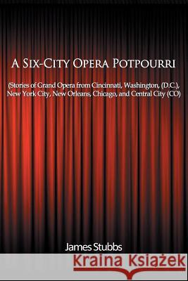A Six-City Opera Potpourri: Stories of Grand Opera from Cincinnati, Washington (D.C.), New York City, New Orleans, Chicago, and Central City (CO) Stubbs, James 9781508484837 Createspace
