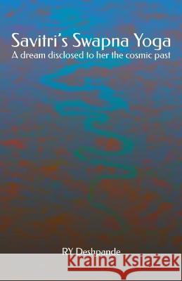 Savitri's Swapna Yoga: A dream disclosed to her the cosmic past Ry Deshpande 9781508485940