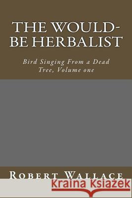 The Would-Be Herbalist: Bird Singing From a Dead Tree, Volume one Wallace, Robert 9781508488927 Createspace