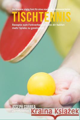 Verbrenne zugig Fett fur eine starke Performance beim Tischtennis: Rezepte zum Fettverbennen, die dir helfen mehr Spiele zu gewinnen! Correa (Zertifizierter Sport-Ernahrungsb 9781508513490 Createspace
