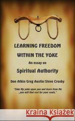 Learning Freedom Within the Yoke: An Essay on Spiritual Authority Don Atkin Greg Austin Steve Crosby 9781508513964 Createspace
