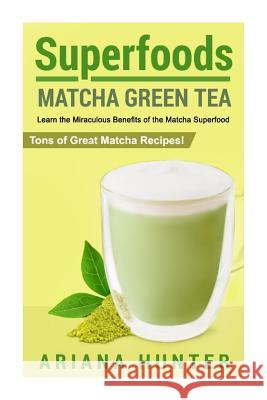 Superfoods: Matcha Green Tea, Learn the Miraculous Benefits of the Matcha Superfood and Tons of Great Matcha Recipes Ariana Hunter 9781508515159 Createspace