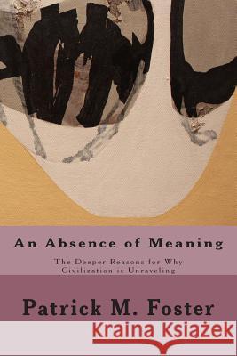 An Absence of Meaning: The Deeper Reasons for Why Civilization is Unraveling Foster, Patrick M. 9781508516026 Createspace
