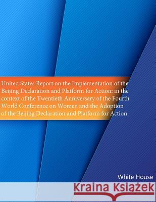 United States Report on the Implementation of the ?Beijing Declaration and Platform for Action: in the context of the Twentieth Anniversary of the Fou White House 9781508521631 Createspace