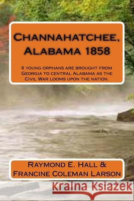 Channahatchee, Alabama 1858: 6 young orphans are brought from Georgia to central Alabama as the Civil War looms upon the nation. Francine Coleman Larson Raymond E. Hall 9781508524373 Createspace Independent Publishing Platform