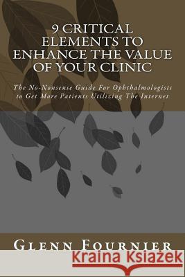 9 Critical Elements To Enhance the Value of Your Clinic: The No-Nonsense Guide For Ophthalmologists to Get More Patients Utilizing The Internet Mike Koenigs Glenn J. Fournier 9781508525226