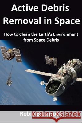 Active Debris Removal in Space: How to Clean the Earth's Environment from Space Debris Robin Biesbroek 9781508529187 Createspace Independent Publishing Platform