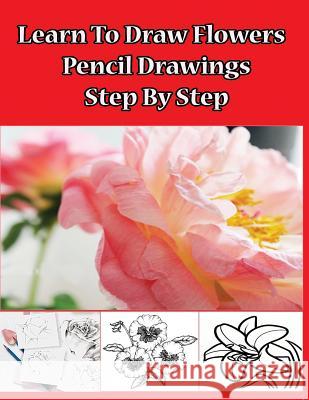 Learn to Draw Flowers: Pencil Drawings Step by Step: Pencil Drawing Ideas for Absolute Beginners Gala Publication 9781508533733