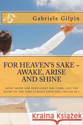For Heaven's Sake - Awake, Arise and Shine: Arise, Shine for your light has come, and the glory of the Lord has risen upon you...Isaiah 60:1 Gilpin, Gabriele 9781508546283