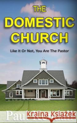 The Domestic Church: Like It Or Not, You Are The Pastor Kendall, Paul S. 9781508546566