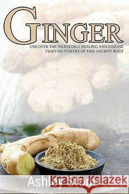 Ginger: Uncover The Incredible Healing And Disease Fighting Powers Of This Ancient Root Ashley Stone 9781508560128 Createspace Independent Publishing Platform
