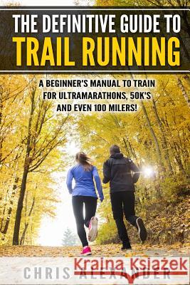 The Definitive Guide to Trail Running: A Beginner's Manual to Train for Ultramarathons, 50k's and Even 100 Milers! Chris Alexander Aaron Christiano 9781508566861 Createspace