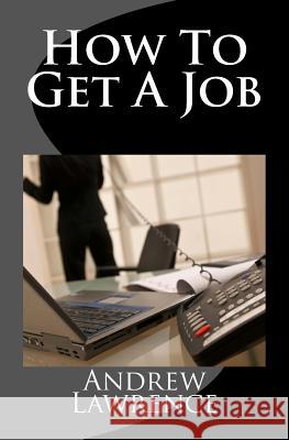 How To Get A Job: real secrets of getting a real job in the real world Lawrence, Andrew 9781508567998 Createspace