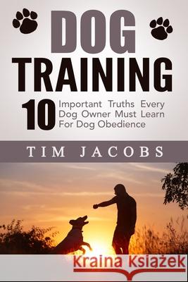 Dog Training: 10 Important Truths Every Dog Owner Must Learn For Dog Obedience Tim Jacobs 9781508571803 Createspace Independent Publishing Platform
