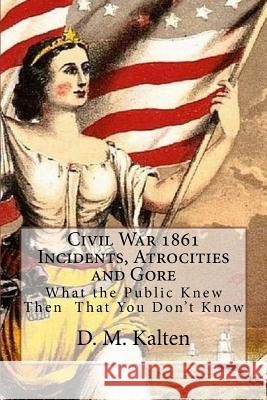 Civil War 1861 Incidents, Atrocities and Gore: What the Public Knew Then - That You Don't Know D. M. Kalten 9781508575313 Createspace