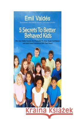Emil Valdes' 5 Secrets To Better Behaved Kids: Who Earn Better Grades, Are Physically Fit, Have Super Confidence and Build Great Friendships With Thei Valdes, Emil 9781508597162 Createspace