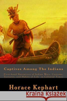 Captives Among The Indians: First-hand Narratives of Indian Wars, Customs, Tortures, and Habits of Life in Colonial Times Kephart, Horace 9781508597674