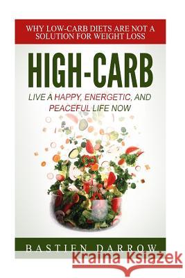 High-Carb: Live a Happy, Energetic, and Peaceful Life Now: Why Low-Carb Diets Are Not a Solution For Weight Loss Darrow, Bastien 9781508600008 Createspace