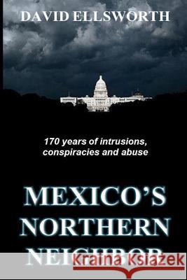 Mexico's Northern Neighbor: Two centuries of abuses against Latin American nations and the rest of the world -- and it's continuing David Ellsworth 9781508603320 Createspace Independent Publishing Platform