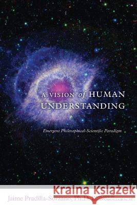 A Vision of Human Understanding: Emergent Philosophical-Scientific Paradigm Jaime Pradilla-Sorzano Ricardo Pradilla 9781508603542