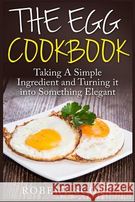 The Egg Cookbook: Taking A Simple Ingredient and Turning it into Something Elegant Scott, Robert 9781508606871 Createspace