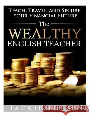 The Wealthy English Teacher: Teach, Travel, and Secure Your Financial Future Jackie Bolen 9781508614784 Createspace