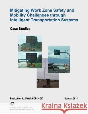 Mitigating Work Zone Safety and Mobility Challenges Through Intelligent Transportation Systems: Case Studies U. S. Department of Transportation Federal Highway Administration 9781508622987 Createspace
