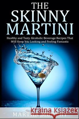 The Skinny Martini: Healthy and Tasty Alcoholic Beverage Recipes That Will Keep You Looking and Feeling Fantastic Martha Murphy 9781508635147 Createspace