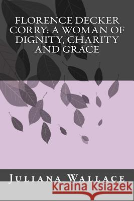 Florence Decker Corry: A Woman of Dignity, Charity and Grace Juliana Wallace 9781508636410 Createspace