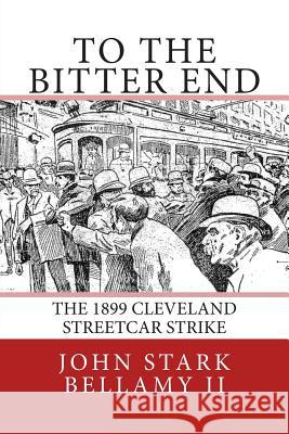 To The Bitter End: The 1899 Cleveland Streetcar Strike Bellamy II, John Stark 9781508645801