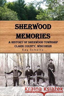 Sherwood Memories: A History of Sherwood Township, Clark County, Wisconsin Kay Scholtz 9781508654568 Createspace