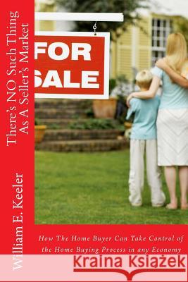 There's No Such Thing as a Seller's Market: How the Home Buyer Can Take Control of the Buying Process in Any Economy William E. Keeler 9781508659341 Createspace