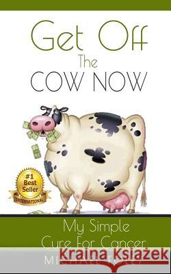 Get Off The Cow Now: My Simple Cure for Cancer Foley, Michael 9781508663676
