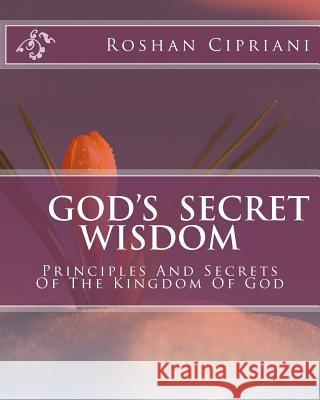 God's Secret Wisdom: Principles And Secrets Of The Kingdom Of God Roshan Cipriani 9781508665588