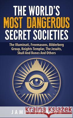 The World's Most Dangerous Secret Societies: The Illuminati, Freemasons, Bilderberg Group, Knights Templar, The Jesuits, Skull And Bones And Others Jackson, James 9781508684503