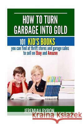How to turn Garbage into Gold: 101 Kid's Books You Can Find at Thrift Stores and Garage Sales to Sell on Ebay and Amazon Byron, Jeremiah 9781508708155 Createspace