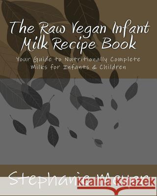 The Raw Vegan Infant Milk Recipe Book: Your Guide to Nutritionally Complete Milks for Infants & Children Stephanie D. Meyer 9781508708261